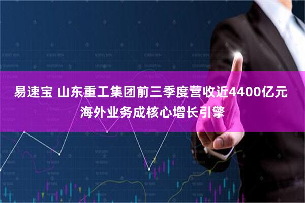 易速宝 山东重工集团前三季度营收近4400亿元 海外业务成核心增长引擎