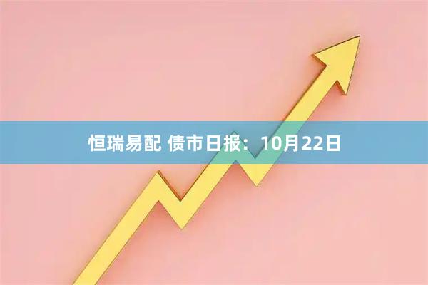 恒瑞易配 债市日报：10月22日