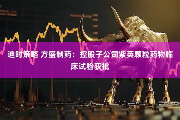 迪时策略 方盛制药：控股子公司紫英颗粒药物临床试验获批