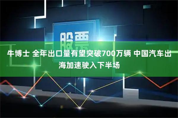 牛博士 全年出口量有望突破700万辆 中国汽车出海加速驶入下半场