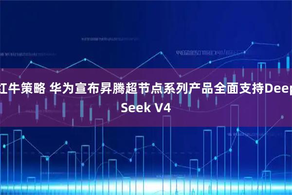 红牛策略 华为宣布昇腾超节点系列产品全面支持DeepSeek V4