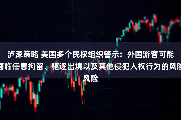 泸深策略 美国多个民权组织警示：外国游客可能面临任意拘留、驱逐出境以及其他侵犯人权行为的风险