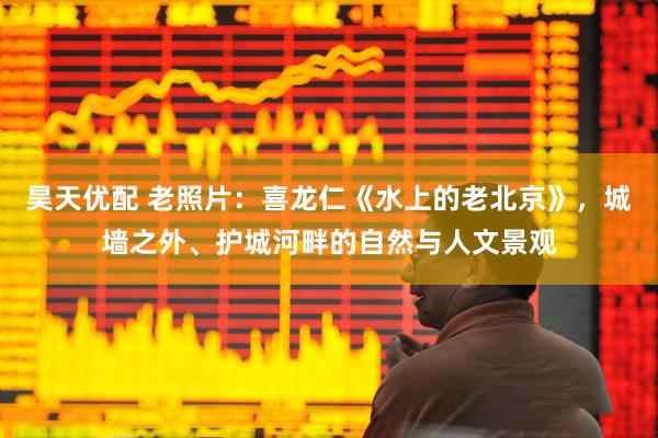 昊天优配 老照片：喜龙仁《水上的老北京》，城墙之外、护城河畔的自然与人文景观