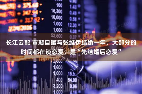 长江云配 董璇自曝与张维伊结婚一年，大部分的时间都在谈恋爱，是“先结婚后恋爱”