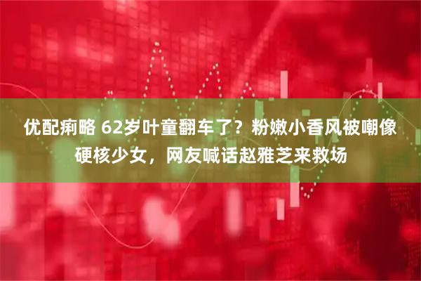优配痢略 62岁叶童翻车了？粉嫩小香风被嘲像硬核少女，网友喊话赵雅芝来救场