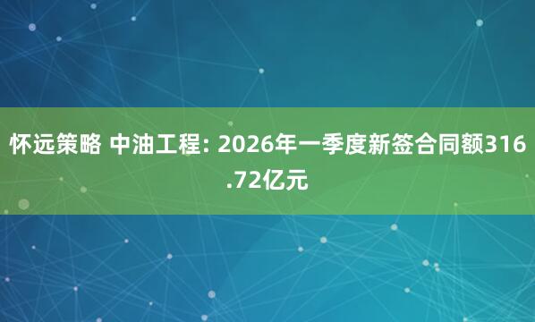 怀远策略 中油工程: 2026年一季度新签合同额316.72亿元