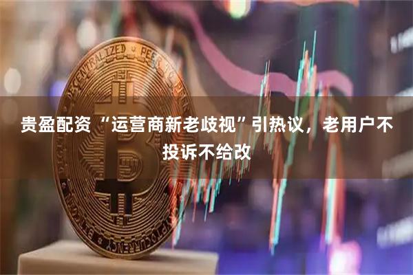 贵盈配资 “运营商新老歧视”引热议，老用户不投诉不给改