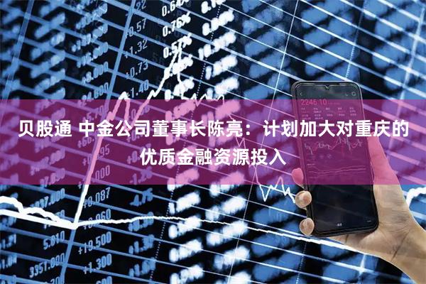 贝股通 中金公司董事长陈亮：计划加大对重庆的优质金融资源投入