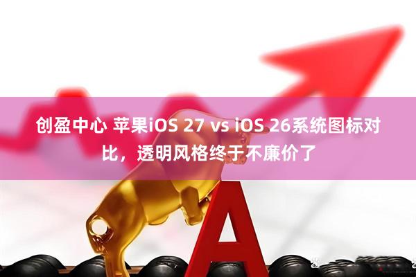 创盈中心 苹果iOS 27 vs iOS 26系统图标对比，透明风格终于不廉价了