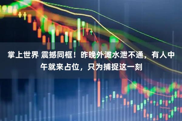 掌上世界 震撼同框!昨晚外滩水泄不通,有人中午就来占位,只为捕捉这一刻