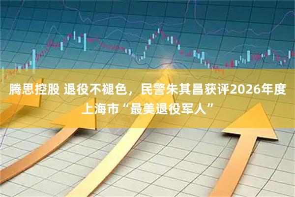 腾思控股 退役不褪色,民警朱其昌获评2026年度上海市“最美退役军人”